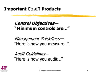 © ITGI 2004 - not for commercial use. 42
Important COBIT Products
Control Objectives—
“Minimum controls are...”
Management Guidelines—
“Here is how you measure…”
Audit Guidelines—
“Here is how you audit...”
 