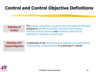 © ITGI 2004 - not for commercial use. 43
Control and Control Objective Definitions
The policies, procedures, practices and organisational structures
designed to provide reasonable assurance that business
objectives will be achieved and undesired events will be
prevented or detected and corrected
Definition of
Control
Definition of IT
Control Objective
A statement of the desired result or purpose to be achieved by
implementing control practices in a particular IT activity
 