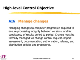© ITGI 2004 - not for commercial use. 46
AI6 Manage changes
Managing changes to computer programs is required to
ensure processing integrity between versions, and for
consistency of results period to period. Change must be
formally managed via change control request, impact
assessment, documentation, authorisation, release, and
distribution policies and procedures.
High-level Control Objective
 