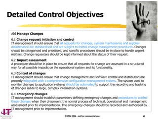 © ITGI 2004 - not for commercial use. 48
AI6 Manage Changes
6.1 Change request initiation and control
IT management should ensure that all requests for changes, system maintenance and supplier
maintenance are standardised and are subject to formal change management procedures. Changes
should be categorised and prioritised, and specific procedures should be in place to handle urgent
matters. Change requesters should be kept informed about the status of their request.
6.2 Impact assessment
A procedure should be in place to ensure that all requests for change are assessed in a structured
way for all possible impacts on the operational system and its functionality.
6.3 Control of changes
IT management should ensure that change management and software control and distribution are
properly integrated with a comprehensive configuration management system. The system used to
monitor changes to application systems should be automated to support the recording and tracking
of changes made to large, complex information systems.
6.4 Emergency changes
IT management should establish parameters defining emergency changes and procedures to control
these changes when they circumvent the normal process of technical, operational and management
assessment prior to implementation. The emergency changes should be recorded and authorised by
IT management prior to implementation.
Detailed Control Objectives
 