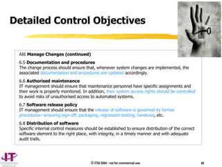© ITGI 2004 - not for commercial use. 49
Detailed Control Objectives
AI6 Manage Changes (continued)
6.5 Documentation and procedures
The change process should ensure that, whenever system changes are implemented, the
associated documentation and procedures are updated accordingly.
6.6 Authorised maintenance
IT management should ensure that maintenance personnel have specific assignments and
their work is properly monitored. In addition, their system access rights should be controlled
to avoid risks of unauthorised access to automated systems.
6.7 Software release policy
IT management should ensure that the release of software is governed by formal
procedures—ensuring sign-off, packaging, regression testing, handover, etc.
6.8 Distribution of software
Specific internal control measures should be established to ensure distribution of the correct
software element to the right place, with integrity, in a timely manner and with adequate
audit trails.
 