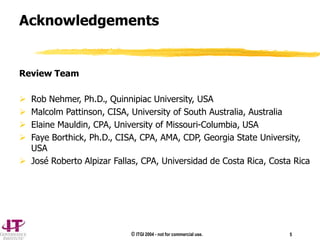 © ITGI 2004 - not for commercial use. 5
Acknowledgements
Review Team
 Rob Nehmer, Ph.D., Quinnipiac University, USA
 Malcolm Pattinson, CISA, University of South Australia, Australia
 Elaine Mauldin, CPA, University of Missouri-Columbia, USA
 Faye Borthick, Ph.D., CISA, CPA, AMA, CDP, Georgia State University,
USA
 José Roberto Alpizar Fallas, CPA, Universidad de Costa Rica, Costa Rica
 