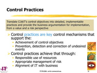 © ITGI 2004 - not for commercial use. 51
 Control practices are key control mechanisms that
support the:
• Achievement of control objectives
• Prevention, detection and correction of undesired
events
 Control practices achieve that through:
• Responsible use of resources
• Appropriate management of risk
• Alignment of IT with business
Translate COBIT’s control objectives into detailed, implementable
practices and provide the business argumentation for implementation,
from a value and a risk perspective
Control Practices
 