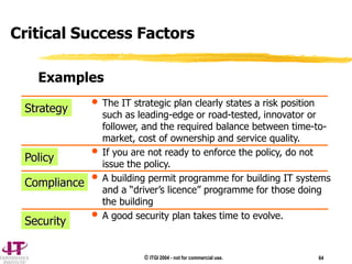 © ITGI 2004 - not for commercial use. 64
• The IT strategic plan clearly states a risk position
such as leading-edge or road-tested, innovator or
follower, and the required balance between time-to-
market, cost of ownership and service quality.
• If you are not ready to enforce the policy, do not
issue the policy.
• A building permit programme for building IT systems
and a “driver’s licence” programme for those doing
the building
• A good security plan takes time to evolve.
Strategy
Policy
Compliance
Security
Examples
Critical Success Factors
 