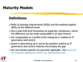 © ITGI 2004 - not for commercial use. 65
 Refer to business requirements (KGIs) and the enabling aspects
(KPIs) at the different levels
 Are a scale that lend themselves to pragmatic comparison, where
the difference can be made measurable in an easy manner
 Are recognisable as a profile of the enterprise in relation to IT
governance and control
 Assist in determining as-is and to-be positions relative to IT
governance and control maturity and analyse the gap
 Are not industry-specific nor generally applicable. The nature of
the business determines what is an appropriate level.
Maturity Models
Definitions
 