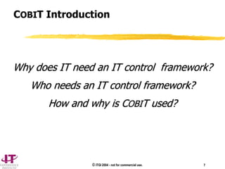 © ITGI 2004 - not for commercial use. 7
COBIT Introduction
Why does IT need an IT control framework?
Who needs an IT control framework?
How and why is COBIT used?
 