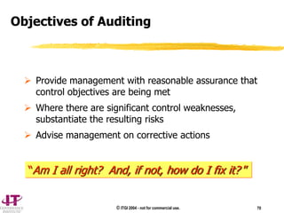 © ITGI 2004 - not for commercial use. 70
 Provide management with reasonable assurance that
control objectives are being met
 Where there are significant control weaknesses,
substantiate the resulting risks
 Advise management on corrective actions
Objectives of Auditing
“Am I all right? And, if not, how do I fix it? ”
 