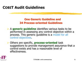 © ITGI 2004 - not for commercial use. 73
One Generic Guideline and
34 Process-oriented Guidelines
 A generic guideline identifies various tasks to be
performed in assessing any control objective within a
process. This generic guideline is a model for all
control objectives.
 Others are specific, process-oriented task
suggestions to provide management assurance that a
control exists and has a reasonable level of
effectiveness.
COBIT Audit Guidelines
 