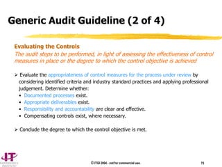 © ITGI 2004 - not for commercial use. 75
Evaluating the Controls
The audit steps to be performed, in light of assessing the effectiveness of control
measures in place or the degree to which the control objective is achieved
 Evaluate the appropriateness of control measures for the process under review by
considering identified criteria and industry standard practices and applying professional
judgement. Determine whether:
• Documented processes exist.
• Appropriate deliverables exist.
• Responsibility and accountability are clear and effective.
• Compensating controls exist, where necessary.
 Conclude the degree to which the control objective is met.
Generic Audit Guideline (2 of 4)
 