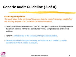 © ITGI 2004 - not for commercial use. 76
Assessing Compliance
The audit steps to be performed to ensure that the control measures established
are working as prescribed, consistently and continuously
 Obtain direct or indirect evidence for selected items/periods to ensure that the procedures
have been complied with for the period under review, using both direct and indirect
evidence.
 Perform a limited review of the adequacy of the process deliverables.
 Determine the level of substantive testing and additional work needed to provide
assurance that the IT process is adequate.
Generic Audit Guideline (3 of 4)
 