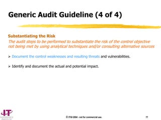 © ITGI 2004 - not for commercial use. 77
Substantiating the Risk
The audit steps to be performed to substantiate the risk of the control objective
not being met by using analytical techniques and/or consulting alternative sources
 Document the control weaknesses and resulting threats and vulnerabilities.
 Identify and document the actual and potential impact.
Generic Audit Guideline (4 of 4)
 