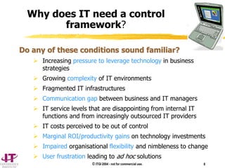 © ITGI 2004 - not for commercial use. 8
Why does IT need a control
framework?
Do any of these conditions sound familiar?
 Increasing pressure to leverage technology in business
strategies
 Growing complexity of IT environments
 Fragmented IT infrastructures
 Communication gap between business and IT managers
 IT service levels that are disappointing from internal IT
functions and from increasingly outsourced IT providers
 IT costs perceived to be out of control
 Marginal ROI/productivity gains on technology investments
 Impaired organisational flexibility and nimbleness to change
 User frustration leading to ad hoc solutions
 