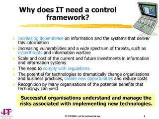 © ITGI 2004 - not for commercial use. 9
 Increasing dependence on information and the systems that deliver
this information
 Increasing vulnerabilities and a wide spectrum of threats, such as
cyberthreats and information warfare
 Scale and cost of the current and future investments in information
and information systems
 The need to comply with regulations
 The potential for technologies to dramatically change organisations
and business practices, create new opportunities and reduce costs
 Recognition by many organisations of the potential benefits that
technology can yield
Successful organisations understand and manage the
risks associated with implementing new technologies.
Why does IT need a control
framework?
 