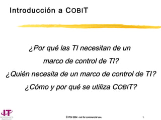 © ITGI 2004 - not for commercial use. 1
Introducción a COBIT
¿Por qué las TI necesitan de un¿Por qué las TI necesitan de un
marco de control de Tlmarco de control de Tl??
¿Quién necesita de un marco de control de TI¿Quién necesita de un marco de control de TI??
¿Cómo y por qué se utiliza¿Cómo y por qué se utiliza CCOBIOBIT?T?
 