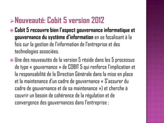 Nouveauté: Cobit 5 version 2012
 Cobit 5 recouvre bien l’aspect gouvernance informatique et
gouvernance du système d’information en se focalisant à la
fois sur la gestion de l’information de l’entreprise et des
technologies associées.
 Une des nouveautés de la version 5 réside dans les 5 processus
de type « gouvernance » de COBIT 5 qui renforce l’implication et
la responsabilité de la Direction Générale dans la mise en place
et la maintenance d’un cadre de gouvernance « S’assurer du
cadre de gouvernance et de sa maintenance ») et cherche à
couvrir un besoin de cohérence de la régulation et de
convergence des gouvernances dans l’entreprise ;

 