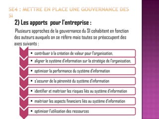 2) Les apports pour l’entreprise :
Plusieurs approches de la gouvernance du SI cohabitent en fonction
des auteurs auxquels on se réfère mais toutes se préoccupent des
axes suivants :
• contribuer à la création de valeur pour l’organisation,

• aligner le système d’information sur la stratégie de l’organisation,
• optimiser la performance du système d’information
• s’assurer de la pérennité du système d’information
• identifier et maîtriser les risques liés au système d’information
• maitriser les aspects financiers liés au système d’information

• optimiser l’utilisation des ressources

 