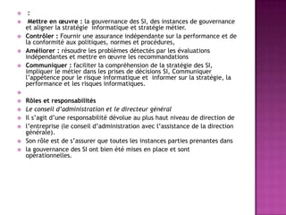 





:
Mettre en œuvre : la gouvernance des SI, des instances de gouvernance
et aligner la stratégie informatique et stratégie métier.
Contrôler : Fournir une assurance indépendante sur la performance et de
la conformité aux politiques, normes et procédures,
Améliorer : résoudre les problèmes détectés par les évaluations
indépendantes et mettre en œuvre les recommandations
Communiquer : faciliter la compréhension de la stratégie des SI,
impliquer le métier dans les prises de décisions SI, Communiquer
l’appétence pour le risque informatique et informer sur la stratégie, la
performance et les risques informatiques.









Rôles et responsabilités
Le conseil d’administration et le directeur général
Il s’agit d’une responsabilité dévolue au plus haut niveau de direction de
l’entreprise (le conseil d’administration avec l’assistance de la direction
générale).
Son rôle est de s’assurer que toutes les instances parties prenantes dans
la gouvernance des SI ont bien été mises en place et sont
opérationnelles.

 