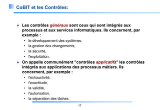 CoBIT et les Contrôles:

 Les contrôles généraux sont ceux qui sont intégrés aux
processus et aux services informatiques. Ils concernent, par
exemple :
•
•
•
•

le développement des systèmes,
la gestion des changements,
la sécurité,
l'exploitation.

 On appelle communément "contrôles applicatifs" les contrôles
intégrés aux applications des processus métiers. Ils
concernent, par exemple :
•
•
•
•
•

l'exhaustivité,
l'exactitude,
la validité,
l'autorisation,
la séparation des tâches.
17

 