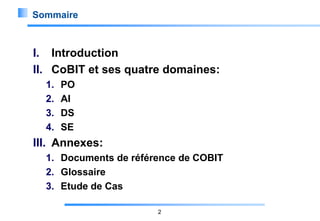Sommaire

I. Introduction
II. CoBIT et ses quatre domaines:
1.
2.
3.
4.

PO
AI
DS
SE

III. Annexes:
1. Documents de référence de COBIT
2. Glossaire
3. Etude de Cas
2

 