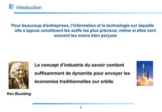 Introduction

Pour beaucoup d'entreprises, l'information et la technologie sur laquelle
elle s'appuie constituent les actifs les plus précieux, même si elles sont
souvent les moins bien perçues

Le concept d’industrie du savoir contient
suffisamment de dynamite pour envoyer les
économies traditionnelles sur orbite
Ken Boulding

3

 