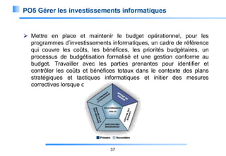 PO5 Gérer les investissements informatiques

 Mettre en place et maintenir le budget opérationnel, pour les
programmes d’investissements informatiques, un cadre de référence
qui couvre les coûts, les bénéfices, les priorités budgétaires, un
processus de budgétisation formalisé et une gestion conforme au
budget. Travailler avec les parties prenantes pour identifier et
contrôler les coûts et bénéfices totaux dans le contexte des plans
stratégiques et tactiques informatiques et initier des mesures
correctives lorsque c’est nécessaire.

37

 
