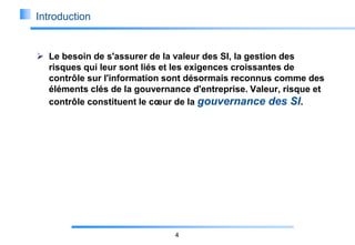 Introduction

 Le besoin de s'assurer de la valeur des SI, la gestion des
risques qui leur sont liés et les exigences croissantes de
contrôle sur l'information sont désormais reconnus comme des
éléments clés de la gouvernance d'entreprise. Valeur, risque et
contrôle constituent le cœur de la gouvernance des SI.

4

 