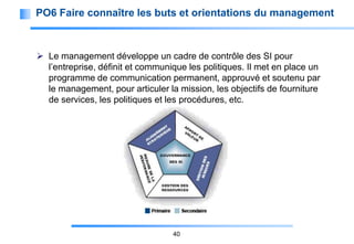 PO6 Faire connaître les buts et orientations du management

 Le management développe un cadre de contrôle des SI pour
l’entreprise, définit et communique les politiques. Il met en place un
programme de communication permanent, approuvé et soutenu par
le management, pour articuler la mission, les objectifs de fourniture
de services, les politiques et les procédures, etc.

40

 