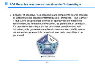 PO7 Gérer les ressources humaines de l’informatique

 Engager et conserver des collaborateurs compétents pour la création
et la fourniture de services informatiques à l’entreprise. Pour y arriver
il faut suivre des pratiques définies et approuvées en matière de
recrutement, de formation, d’évaluation, de promotion, et de départ.
Ce processus est critique car les personnes constituent un actif
important, et la gouvernance et l’environnement de contrôle interne
dépendent énormément de la motivation et de la compétence du
personnel.

43

 