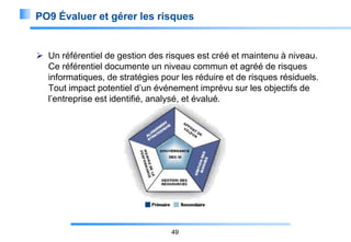 PO9 Évaluer et gérer les risques

 Un référentiel de gestion des risques est créé et maintenu à niveau.
Ce référentiel documente un niveau commun et agréé de risques
informatiques, de stratégies pour les réduire et de risques résiduels.
Tout impact potentiel d’un événement imprévu sur les objectifs de
l’entreprise est identifié, analysé, et évalué.

49

 
