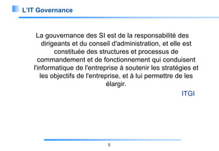 L’IT Governance

La gouvernance des SI est de la responsabilité des
dirigeants et du conseil d'administration, et elle est
constituée des structures et processus de
commandement et de fonctionnement qui conduisent
l'informatique de l'entreprise à soutenir les stratégies et
les objectifs de l'entreprise, et à lui permettre de les
élargir.
ITGI

5

 