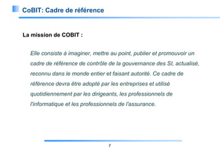 CoBIT: Cadre de référence

La mission de COBIT :
Elle consiste à imaginer, mettre au point, publier et promouvoir un
cadre de référence de contrôle de la gouvernance des SI, actualisé,
reconnu dans le monde entier et faisant autorité. Ce cadre de
référence devra être adopté par les entreprises et utilisé
quotidiennement par les dirigeants, les professionnels de
l'informatique et les professionnels de l'assurance.

7

 