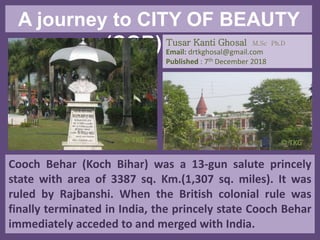 A journey to CITY OF BEAUTY
(COB) Part IV
Cooch Behar (Koch Bihar) was a 13-gun salute princely
state with area of 3387 sq. Km.(1,307 sq. miles). It was
ruled by Rajbanshi. When the British colonial rule was
finally terminated in India, the princely state Cooch Behar
immediately acceded to and merged with India.
Tusar Kanti Ghosal M.Sc Ph.D
Email: drtkghosal@gmail.com
Published : 7th December 2018
© TKG© TKG
 