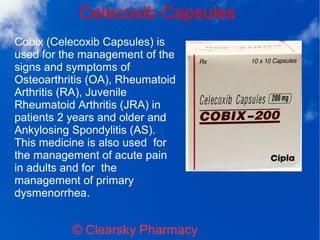 Celecoxib Capsules
© Clearsky Pharmacy
Cobix (Celecoxib Capsules) is
used for the management of the
signs and symptoms of
Osteoarthritis (OA), Rheumatoid
Arthritis (RA), Juvenile
Rheumatoid Arthritis (JRA) in
patients 2 years and older and
Ankylosing Spondylitis (AS).
This medicine is also used for
the management of acute pain
in adults and for the
management of primary
dysmenorrhea.
 