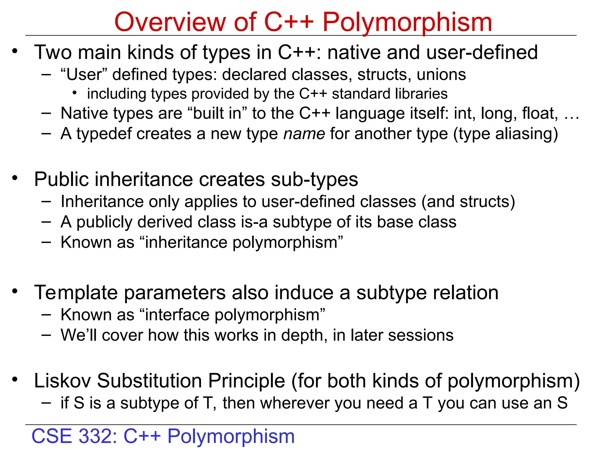 CSE 332: C++ Polymorphism
Overview of C++ Polymorphism
• Two main kinds of types in C++: native and user-defined
– “User” defined types: declared classes, structs, unions
• including types provided by the C++ standard libraries
– Native types are “built in” to the C++ language itself: int, long, float, …
– A typedef creates a new type name for another type (type aliasing)
• Public inheritance creates sub-types
– Inheritance only applies to user-defined classes (and structs)
– A publicly derived class is-a subtype of its base class
– Known as “inheritance polymorphism”
• Template parameters also induce a subtype relation
– Known as “interface polymorphism”
– We’ll cover how this works in depth, in later sessions
• Liskov Substitution Principle (for both kinds of polymorphism)
– if S is a subtype of T, then wherever you need a T you can use an S
 