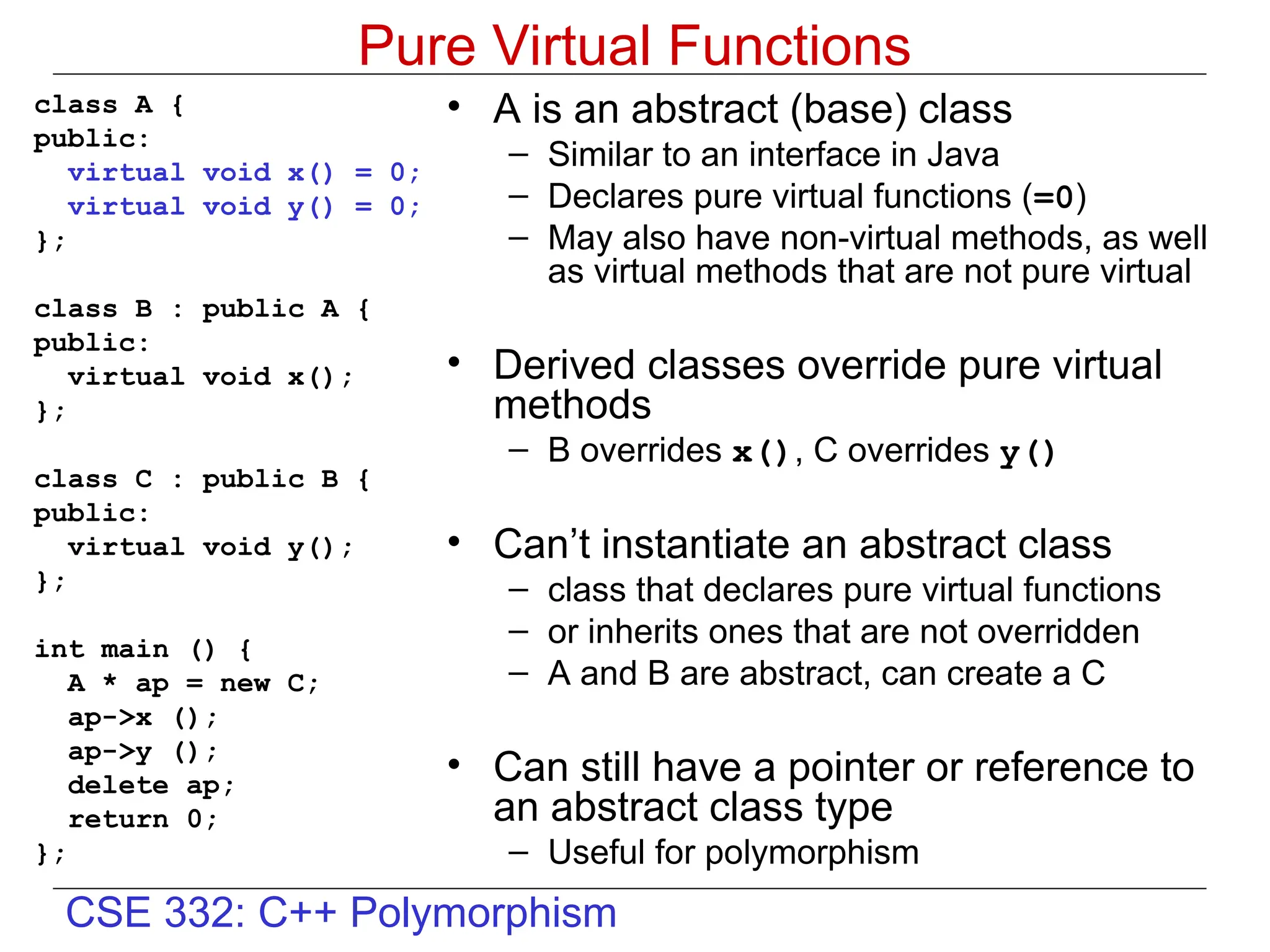 CSE 332: C++ Polymorphism
Pure Virtual Functions
class A {
public:
virtual void x() = 0;
virtual void y() = 0;
};
class B : public A {
public:
virtual void x();
};
class C : public B {
public:
virtual void y();
};
int main () {
A * ap = new C;
ap->x ();
ap->y ();
delete ap;
return 0;
};
• A is an abstract (base) class
– Similar to an interface in Java
– Declares pure virtual functions (=0)
– May also have non-virtual methods, as well
as virtual methods that are not pure virtual
• Derived classes override pure virtual
methods
– B overrides x(), C overrides y()
• Can’t instantiate an abstract class
– class that declares pure virtual functions
– or inherits ones that are not overridden
– A and B are abstract, can create a C
• Can still have a pointer or reference to
an abstract class type
– Useful for polymorphism
 