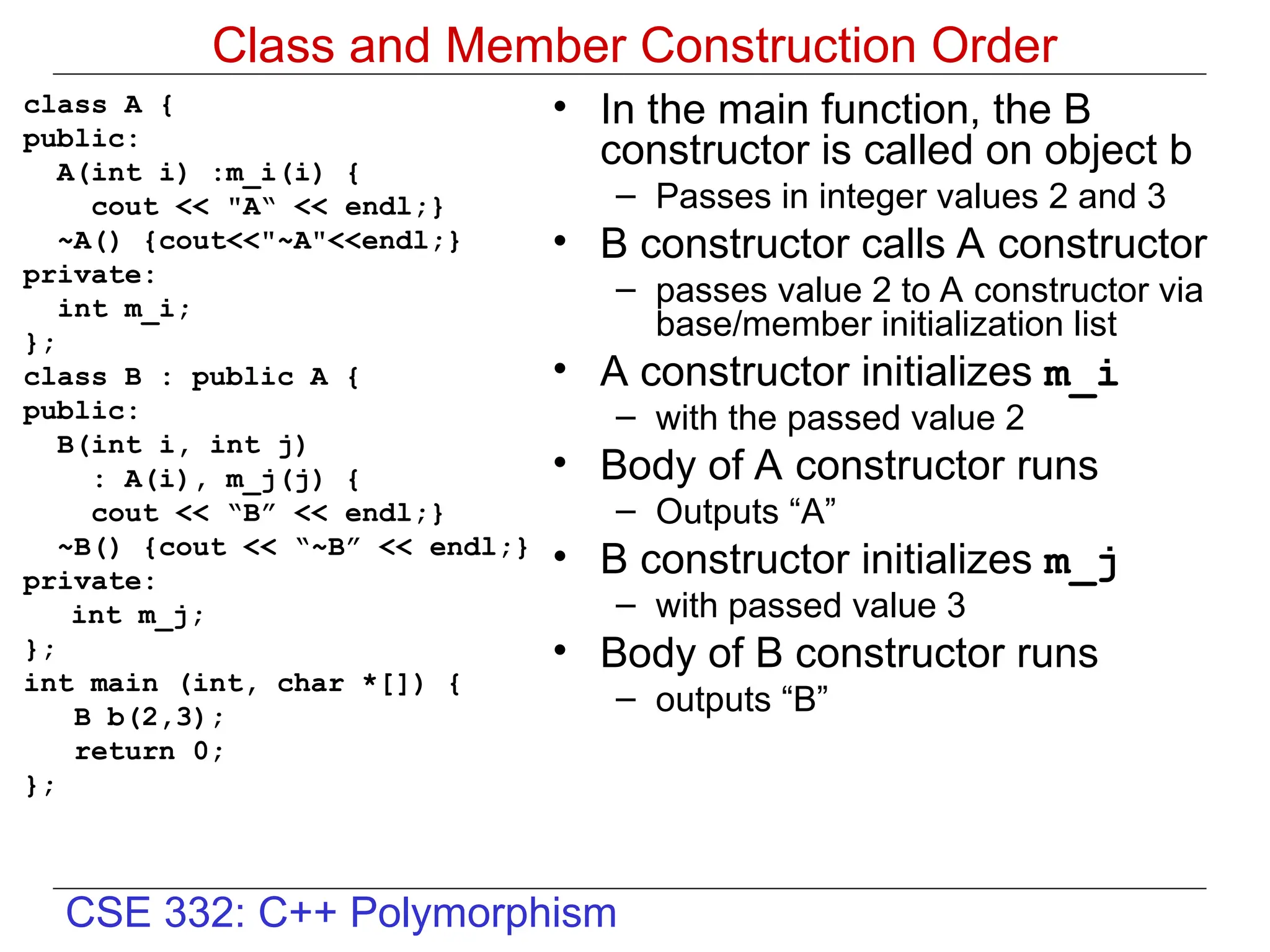 CSE 332: C++ Polymorphism
Class and Member Construction Order
class A {
public:
A(int i) :m_i(i) {
cout << "A“ << endl;}
~A() {cout<<"~A"<<endl;}
private:
int m_i;
};
class B : public A {
public:
B(int i, int j)
: A(i), m_j(j) {
cout << “B” << endl;}
~B() {cout << “~B” << endl;}
private:
int m_j;
};
int main (int, char *[]) {
B b(2,3);
return 0;
};
• In the main function, the B
constructor is called on object b
– Passes in integer values 2 and 3
• B constructor calls A constructor
– passes value 2 to A constructor via
base/member initialization list
• A constructor initializes m_i
– with the passed value 2
• Body of A constructor runs
– Outputs “A”
• B constructor initializes m_j
– with passed value 3
• Body of B constructor runs
– outputs “B”
 