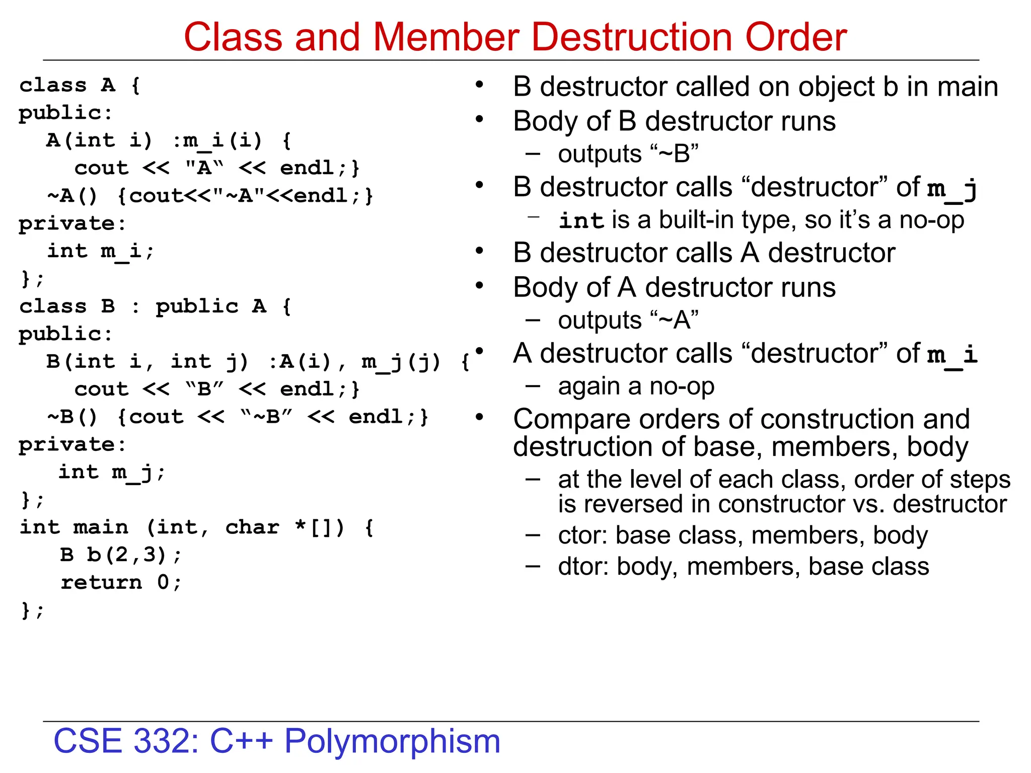 CSE 332: C++ Polymorphism
Class and Member Destruction Order
class A {
public:
A(int i) :m_i(i) {
cout << "A“ << endl;}
~A() {cout<<"~A"<<endl;}
private:
int m_i;
};
class B : public A {
public:
B(int i, int j) :A(i), m_j(j) {
cout << “B” << endl;}
~B() {cout << “~B” << endl;}
private:
int m_j;
};
int main (int, char *[]) {
B b(2,3);
return 0;
};
• B destructor called on object b in main
• Body of B destructor runs
– outputs “~B”
• B destructor calls “destructor” of m_j
– int is a built-in type, so it’s a no-op
• B destructor calls A destructor
• Body of A destructor runs
– outputs “~A”
• A destructor calls “destructor” of m_i
– again a no-op
• Compare orders of construction and
destruction of base, members, body
– at the level of each class, order of steps
is reversed in constructor vs. destructor
– ctor: base class, members, body
– dtor: body, members, base class
 