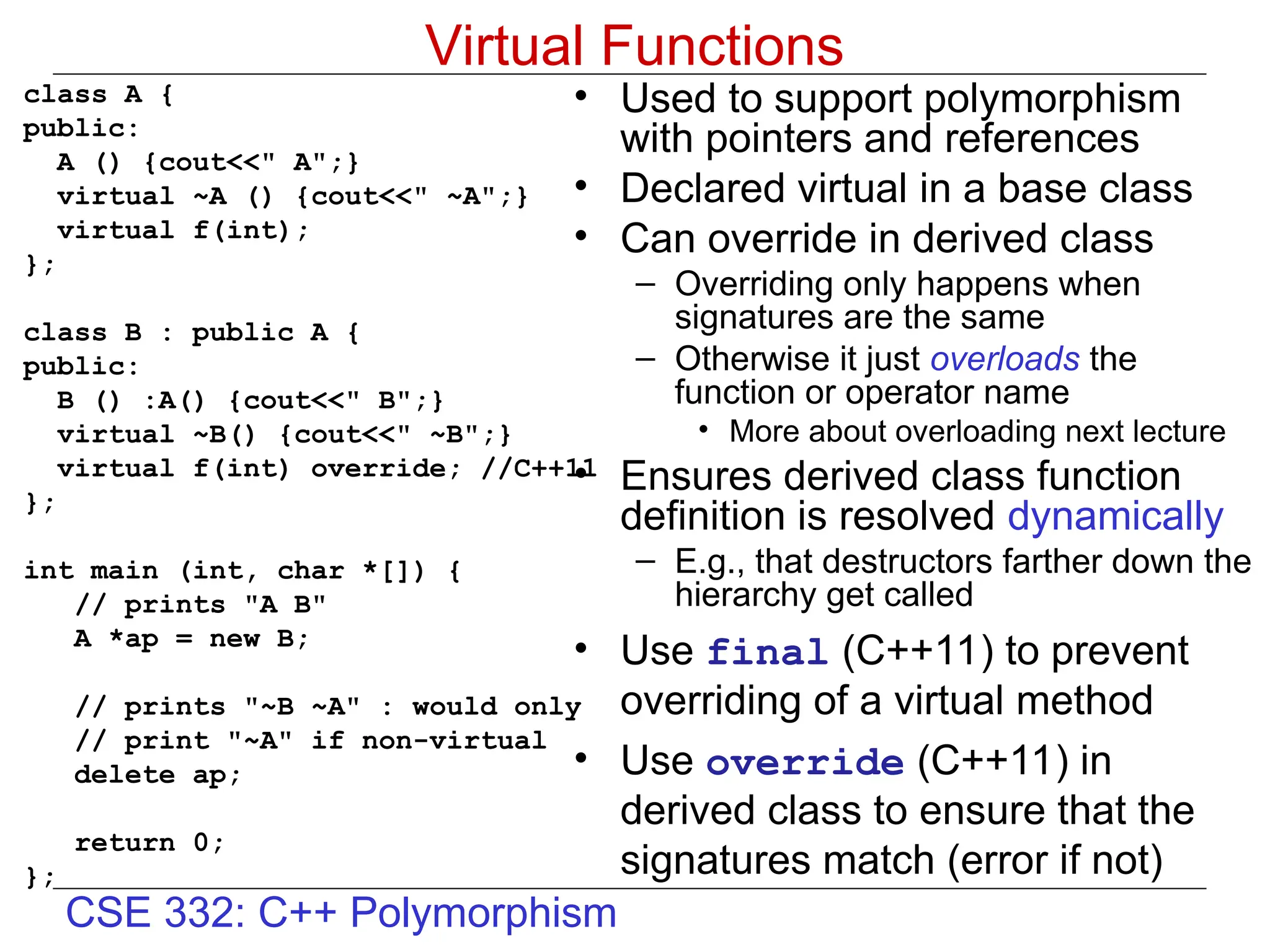 CSE 332: C++ Polymorphism
Virtual Functions
class A {
public:
A () {cout<<" A";}
virtual ~A () {cout<<" ~A";}
virtual f(int);
};
class B : public A {
public:
B () :A() {cout<<" B";}
virtual ~B() {cout<<" ~B";}
virtual f(int) override; //C++11
};
int main (int, char *[]) {
// prints "A B"
A *ap = new B;
// prints "~B ~A" : would only
// print "~A" if non-virtual
delete ap;
return 0;
};
• Used to support polymorphism
with pointers and references
• Declared virtual in a base class
• Can override in derived class
– Overriding only happens when
signatures are the same
– Otherwise it just overloads the
function or operator name
• More about overloading next lecture
• Ensures derived class function
definition is resolved dynamically
– E.g., that destructors farther down the
hierarchy get called
• Use final (C++11) to prevent
overriding of a virtual method
• Use override (C++11) in
derived class to ensure that the
signatures match (error if not)
 