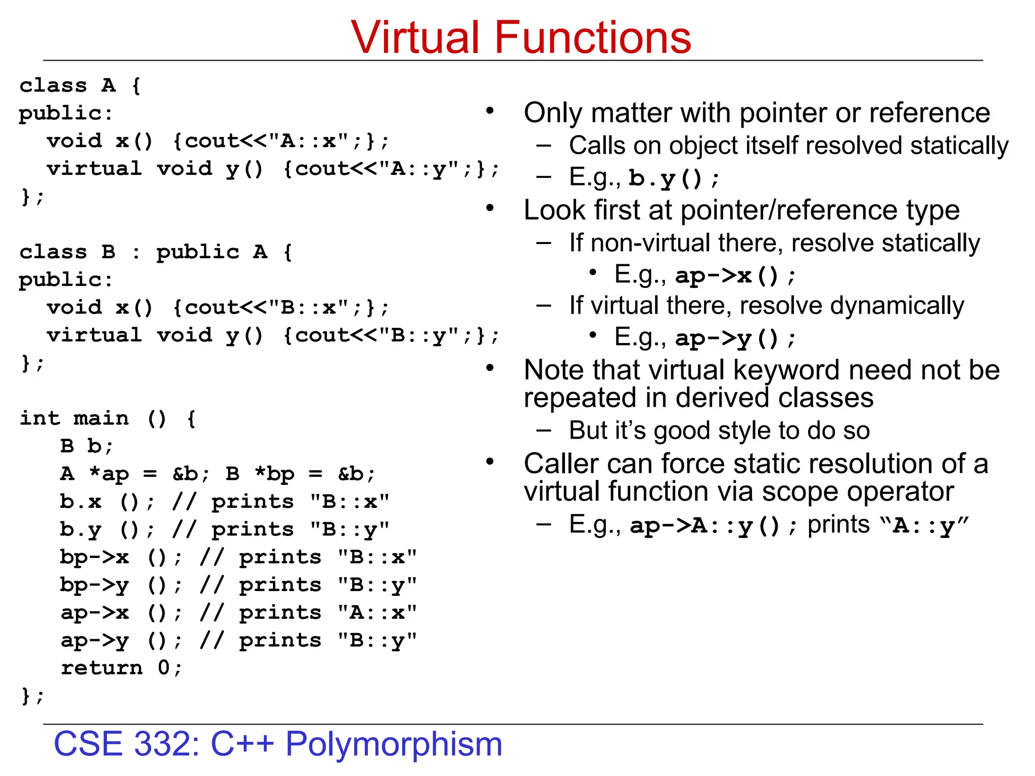 CSE 332: C++ Polymorphism
Virtual Functions
class A {
public:
void x() {cout<<"A::x";};
virtual void y() {cout<<"A::y";};
};
class B : public A {
public:
void x() {cout<<"B::x";};
virtual void y() {cout<<"B::y";};
};
int main () {
B b;
A *ap = &b; B *bp = &b;
b.x (); // prints "B::x"
b.y (); // prints "B::y"
bp->x (); // prints "B::x"
bp->y (); // prints "B::y"
ap->x (); // prints "A::x"
ap->y (); // prints "B::y"
return 0;
};
• Only matter with pointer or reference
– Calls on object itself resolved statically
– E.g., b.y();
• Look first at pointer/reference type
– If non-virtual there, resolve statically
• E.g., ap->x();
– If virtual there, resolve dynamically
• E.g., ap->y();
• Note that virtual keyword need not be
repeated in derived classes
– But it’s good style to do so
• Caller can force static resolution of a
virtual function via scope operator
– E.g., ap->A::y(); prints “A::y”
 
