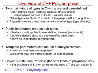 CSE 332: C++ Polymorphism
Overview of C++ Polymorphism
• Two main kinds of types in C++: native and user-defined
– “User” defined types: declared classes, structs, unions
• including types provided by the C++ standard libraries
– Native types are “built in” to the C++ language itself: int, long, float, …
– A typedef creates a new type name for another type (type aliasing)
• Public inheritance creates sub-types
– Inheritance only applies to user-defined classes (and structs)
– A publicly derived class is-a subtype of its base class
– Known as “inheritance polymorphism”
• Template parameters also induce a subtype relation
– Known as “interface polymorphism”
– We’ll cover how this works in depth, in later sessions
• Liskov Substitution Principle (for both kinds of polymorphism)
– if S is a subtype of T, then wherever you need a T you can use an S
 