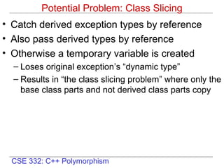 CSE 332: C++ Polymorphism
Potential Problem: Class Slicing
• Catch derived exception types by reference
• Also pass derived types by reference
• Otherwise a temporary variable is created
– Loses original exception’s “dynamic type”
– Results in “the class slicing problem” where only the
base class parts and not derived class parts copy
 