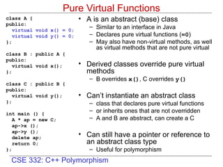CSE 332: C++ Polymorphism
Pure Virtual Functions
class A {
public:
virtual void x() = 0;
virtual void y() = 0;
};
class B : public A {
public:
virtual void x();
};
class C : public B {
public:
virtual void y();
};
int main () {
A * ap = new C;
ap->x ();
ap->y ();
delete ap;
return 0;
};
• A is an abstract (base) class
– Similar to an interface in Java
– Declares pure virtual functions (=0)
– May also have non-virtual methods, as well
as virtual methods that are not pure virtual
• Derived classes override pure virtual
methods
– B overrides x(), C overrides y()
• Can’t instantiate an abstract class
– class that declares pure virtual functions
– or inherits ones that are not overridden
– A and B are abstract, can create a C
• Can still have a pointer or reference to
an abstract class type
– Useful for polymorphism
 