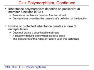 CSE 332: C++ Polymorphism
• Inheritance polymorphism depends on public virtual
member functions in C++
– Base class declares a member function virtual
– Derived class overrides the base class’s definition of the function
• Private or protected inheritance creates a form of
encapsulation
– Does not create a substitutable sub-type
– A privately derived class wraps its base class
– The class form of the Adapter Pattern uses this technique
C++ Polymorphism, Continued
 