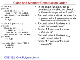 CSE 332: C++ Polymorphism
Class and Member Construction Order
class A {
public:
A(int i) :m_i(i) {
cout << "A“ << endl;}
~A() {cout<<"~A"<<endl;}
private:
int m_i;
};
class B : public A {
public:
B(int i, int j)
: A(i), m_j(j) {
cout << “B” << endl;}
~B() {cout << “~B” << endl;}
private:
int m_j;
};
int main (int, char *[]) {
B b(2,3);
return 0;
};
• In the main function, the B
constructor is called on object b
– Passes in integer values 2 and 3
• B constructor calls A constructor
– passes value 2 to A constructor via
base/member initialization list
• A constructor initializes m_i
– with the passed value 2
• Body of A constructor runs
– Outputs “A”
• B constructor initializes m_j
– with passed value 3
• Body of B constructor runs
– outputs “B”
 