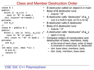 CSE 332: C++ Polymorphism
Class and Member Destruction Order
class A {
public:
A(int i) :m_i(i) {
cout << "A“ << endl;}
~A() {cout<<"~A"<<endl;}
private:
int m_i;
};
class B : public A {
public:
B(int i, int j) :A(i), m_j(j) {
cout << “B” << endl;}
~B() {cout << “~B” << endl;}
private:
int m_j;
};
int main (int, char *[]) {
B b(2,3);
return 0;
};
• B destructor called on object b in main
• Body of B destructor runs
– outputs “~B”
• B destructor calls “destructor” of m_j
– int is a built-in type, so it’s a no-op
• B destructor calls A destructor
• Body of A destructor runs
– outputs “~A”
• A destructor calls “destructor” of m_i
– again a no-op
• Compare orders of construction and
destruction of base, members, body
– at the level of each class, order of steps
is reversed in constructor vs. destructor
– ctor: base class, members, body
– dtor: body, members, base class
 