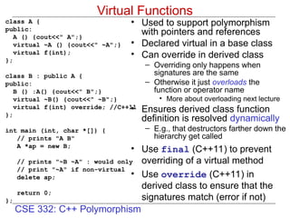 CSE 332: C++ Polymorphism
Virtual Functions
class A {
public:
A () {cout<<" A";}
virtual ~A () {cout<<" ~A";}
virtual f(int);
};
class B : public A {
public:
B () :A() {cout<<" B";}
virtual ~B() {cout<<" ~B";}
virtual f(int) override; //C++11
};
int main (int, char *[]) {
// prints "A B"
A *ap = new B;
// prints "~B ~A" : would only
// print "~A" if non-virtual
delete ap;
return 0;
};
• Used to support polymorphism
with pointers and references
• Declared virtual in a base class
• Can override in derived class
– Overriding only happens when
signatures are the same
– Otherwise it just overloads the
function or operator name
• More about overloading next lecture
• Ensures derived class function
definition is resolved dynamically
– E.g., that destructors farther down the
hierarchy get called
• Use final (C++11) to prevent
overriding of a virtual method
• Use override (C++11) in
derived class to ensure that the
signatures match (error if not)
 