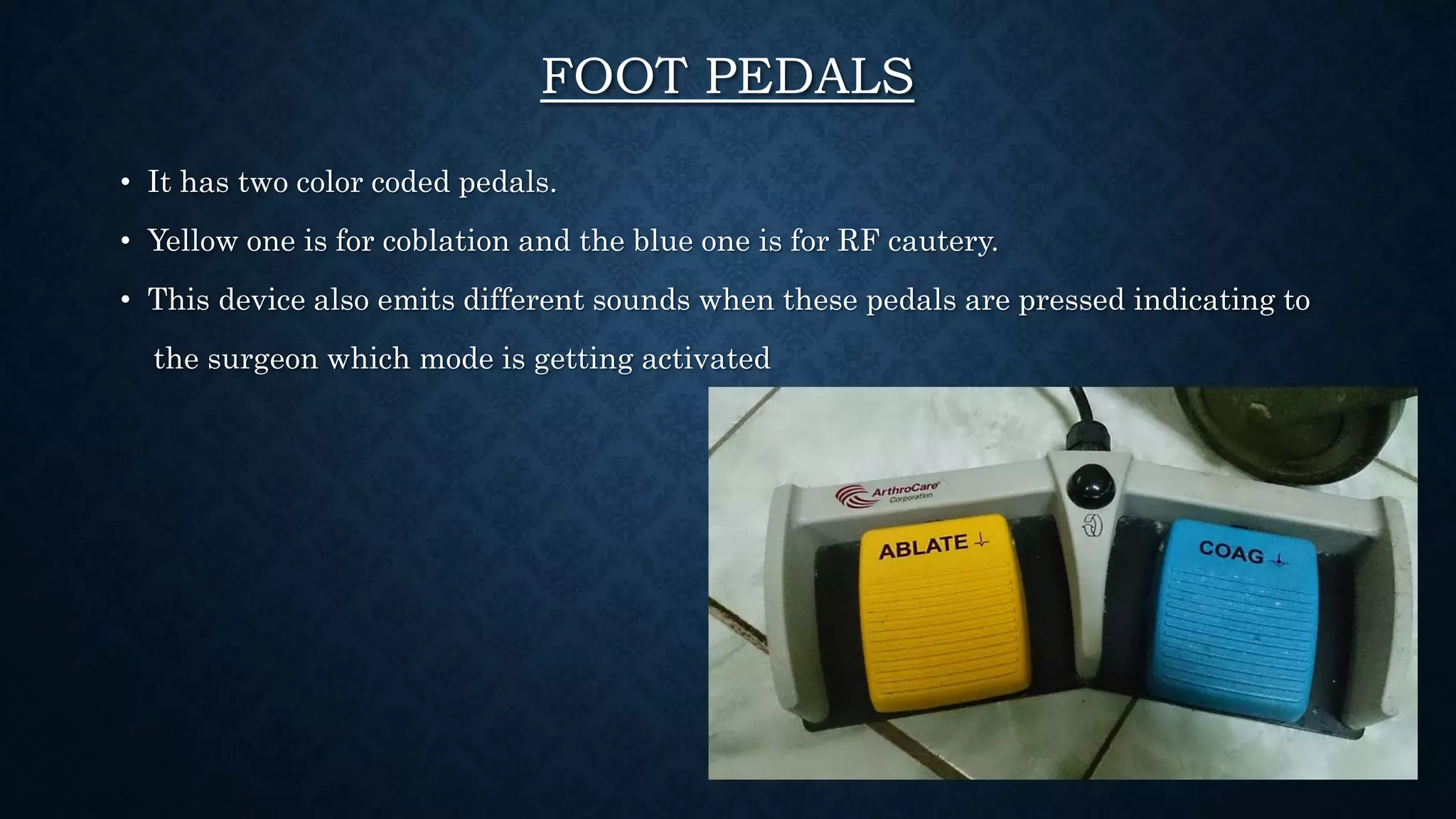 FOOT PEDALS
• It has two color coded pedals.
• Yellow one is for coblation and the blue one is for RF cautery.
• This device also emits different sounds when these pedals are pressed indicating to
the surgeon which mode is getting activated
 