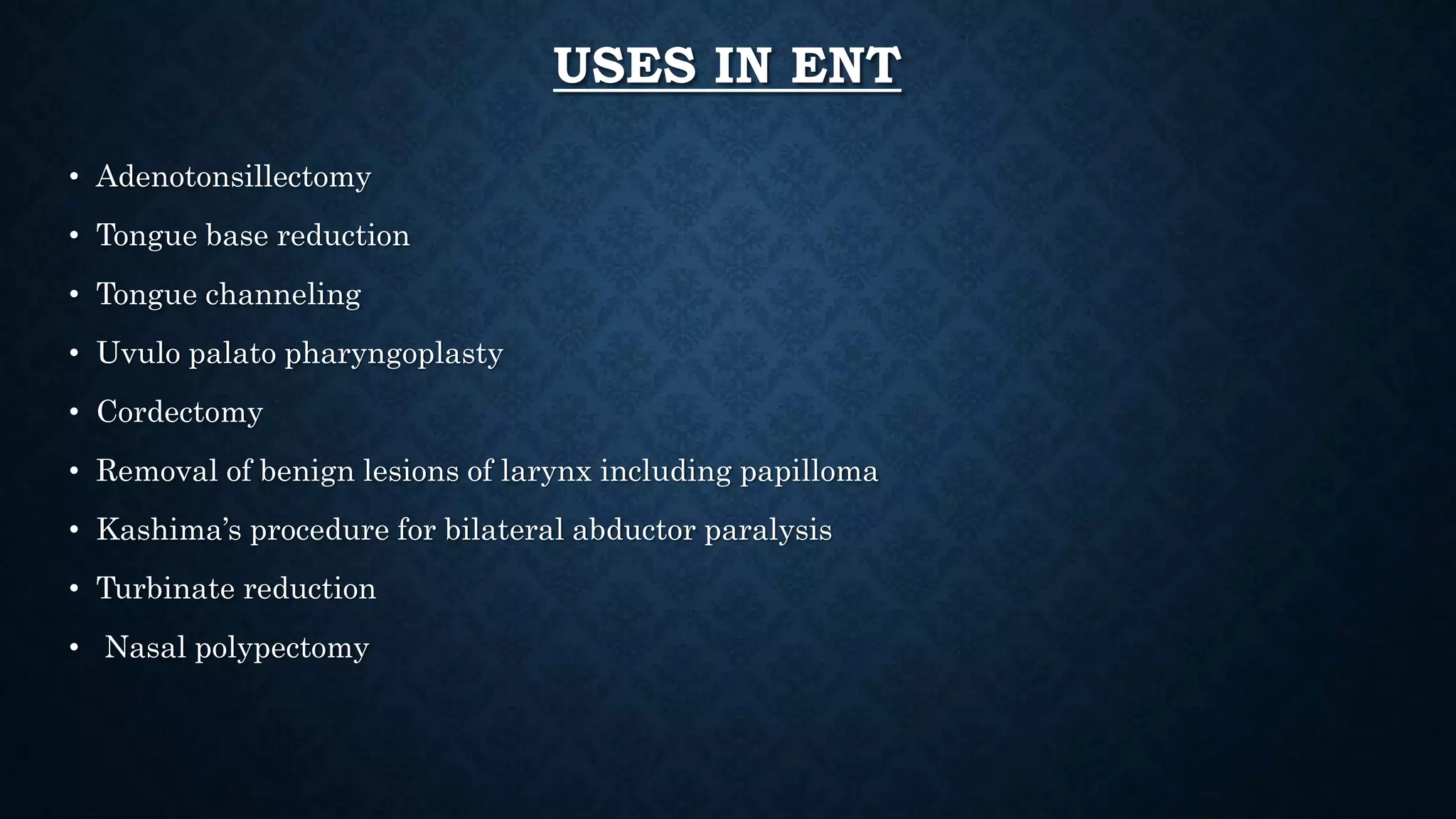 USES IN ENT
• Adenotonsillectomy
• Tongue base reduction
• Tongue channeling
• Uvulo palato pharyngoplasty
• Cordectomy
• Removal of benign lesions of larynx including papilloma
• Kashima’s procedure for bilateral abductor paralysis
• Turbinate reduction
• Nasal polypectomy
 