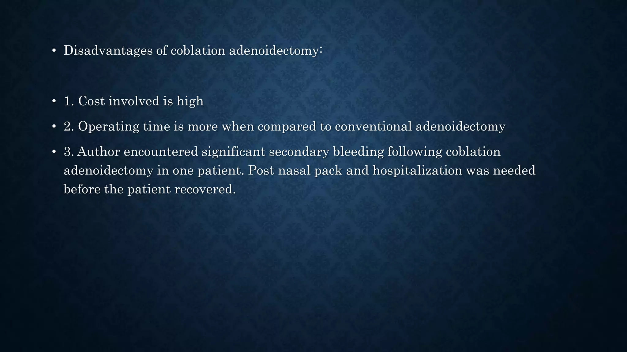 • Disadvantages of coblation adenoidectomy:
• 1. Cost involved is high
• 2. Operating time is more when compared to conventional adenoidectomy
• 3. Author encountered significant secondary bleeding following coblation
adenoidectomy in one patient. Post nasal pack and hospitalization was needed
before the patient recovered.
 
