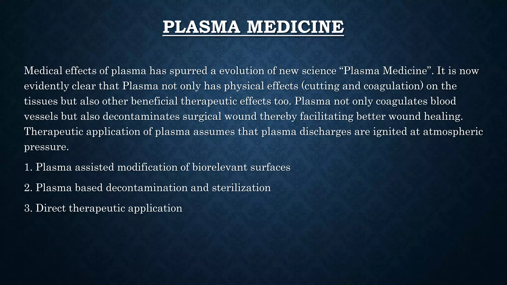 PLASMA MEDICINE
Medical effects of plasma has spurred a evolution of new science “Plasma Medicine”. It is now
evidently clear that Plasma not only has physical effects (cutting and coagulation) on the
tissues but also other beneficial therapeutic effects too. Plasma not only coagulates blood
vessels but also decontaminates surgical wound thereby facilitating better wound healing.
Therapeutic application of plasma assumes that plasma discharges are ignited at atmospheric
pressure.
1. Plasma assisted modification of biorelevant surfaces
2. Plasma based decontamination and sterilization
3. Direct therapeutic application
 
